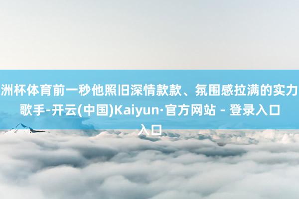 欧洲杯体育前一秒他照旧深情款款、氛围感拉满的实力派歌手-开云(中国)Kaiyun·官方网站 - 登录入口