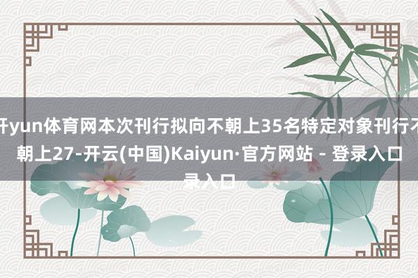 开yun体育网本次刊行拟向不朝上35名特定对象刊行不朝上27-开云(中国)Kaiyun·官方网站 - 登录入口