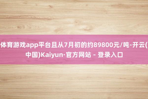体育游戏app平台且从7月初的约89800元/吨-开云(中国)Kaiyun·官方网站 - 登录入口