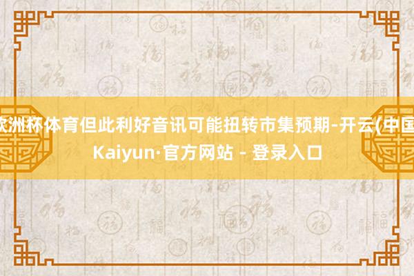 欧洲杯体育但此利好音讯可能扭转市集预期-开云(中国)Kaiyun·官方网站 - 登录入口