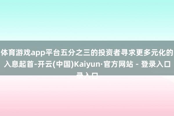 体育游戏app平台　　五分之三的投资者寻求更多元化的入息起首-开云(中国)Kaiyun·官方网站 - 登录入口