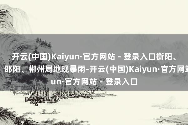 开云(中国)Kaiyun·官方网站 - 登录入口衡阳、怀化、永州、邵阳、郴州局地现暴雨-开云(中国)Kaiyun·官方网站 - 登录入口