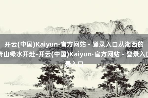 开云(中国)Kaiyun·官方网站 - 登录入口从湘西的青山绿水开赴-开云(中国)Kaiyun·官方网站 - 登录入口