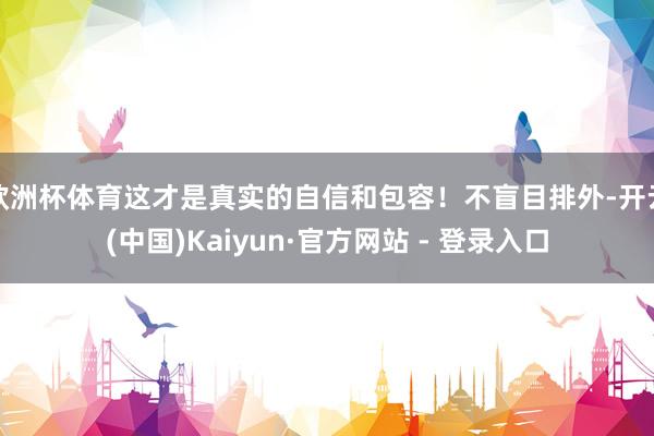 欧洲杯体育这才是真实的自信和包容！不盲目排外-开云(中国)Kaiyun·官方网站 - 登录入口