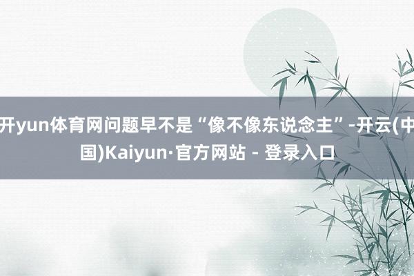 开yun体育网问题早不是“像不像东说念主”-开云(中国)Kaiyun·官方网站 - 登录入口
