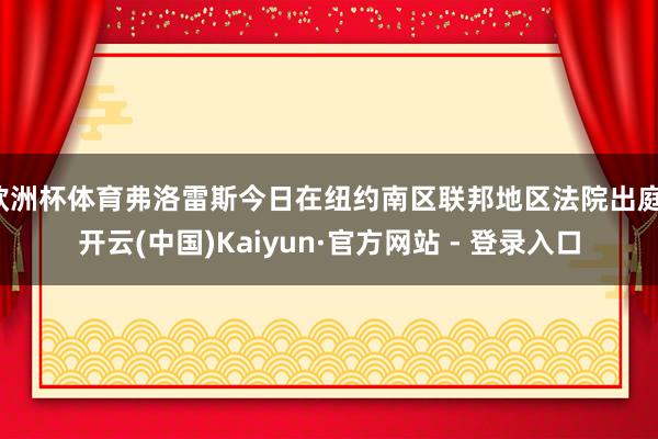 欧洲杯体育弗洛雷斯今日在纽约南区联邦地区法院出庭-开云(中国)Kaiyun·官方网站 - 登录入口
