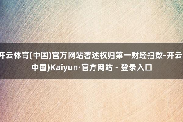 开云体育(中国)官方网站著述权归第一财经扫数-开云(中国)Kaiyun·官方网站 - 登录入口