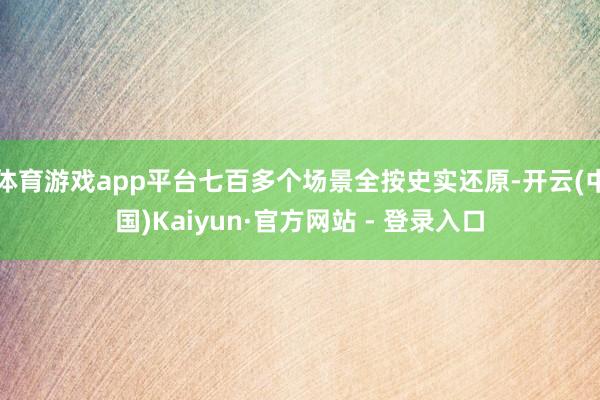体育游戏app平台七百多个场景全按史实还原-开云(中国)Kaiyun·官方网站 - 登录入口