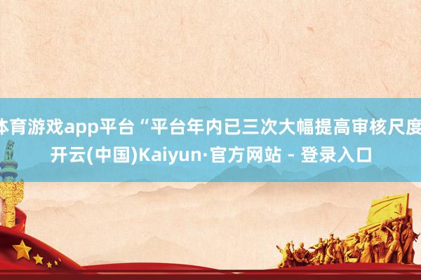 体育游戏app平台“平台年内已三次大幅提高审核尺度-开云(中国)Kaiyun·官方网站 - 登录入口