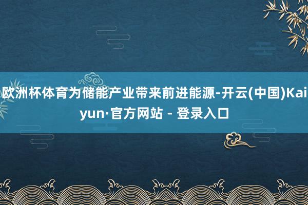 欧洲杯体育为储能产业带来前进能源-开云(中国)Kaiyun·官方网站 - 登录入口