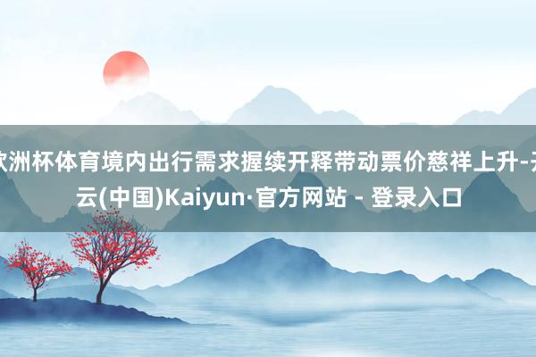 欧洲杯体育境内出行需求握续开释带动票价慈祥上升-开云(中国)Kaiyun·官方网站 - 登录入口