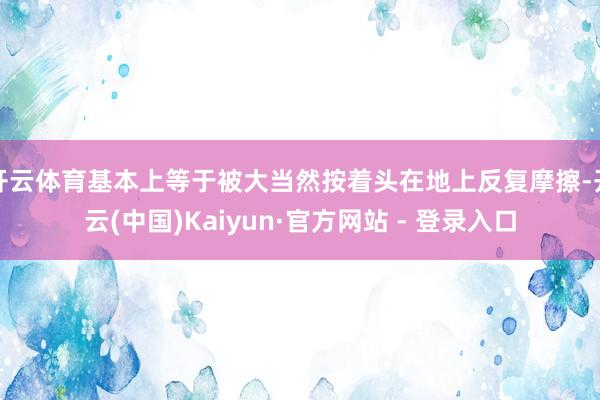 开云体育基本上等于被大当然按着头在地上反复摩擦-开云(中国)Kaiyun·官方网站 - 登录入口