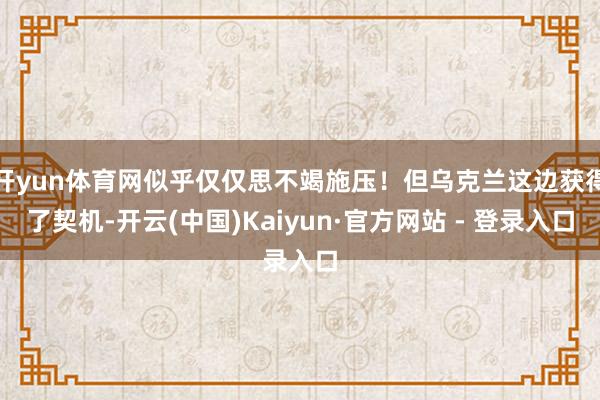 开yun体育网似乎仅仅思不竭施压！但乌克兰这边获得了契机-开云(中国)Kaiyun·官方网站 - 登录入口