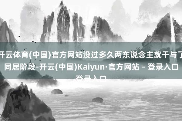 开云体育(中国)官方网站没过多久两东说念主就干与了同居阶段-开云(中国)Kaiyun·官方网站 - 登录入口