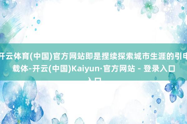 开云体育(中国)官方网站即是捏续探索城市生涯的引申载体-开云(中国)Kaiyun·官方网站 - 登录入口