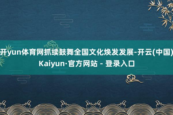 开yun体育网抓续鼓舞全国文化焕发发展-开云(中国)Kaiyun·官方网站 - 登录入口