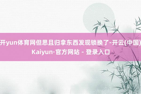 开yun体育网但思且归拿东西发现锁换了-开云(中国)Kaiyun·官方网站 - 登录入口
