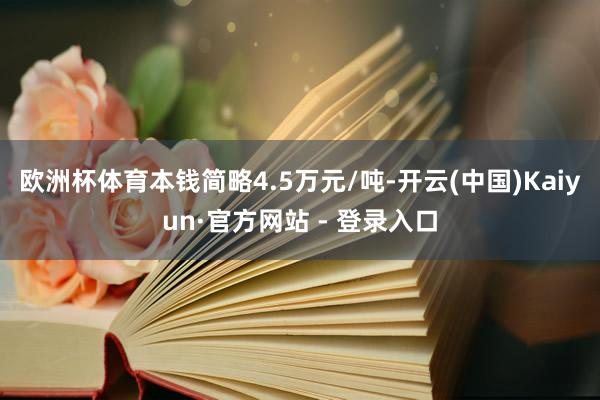 欧洲杯体育本钱简略4.5万元/吨-开云(中国)Kaiyun·官方网站 - 登录入口