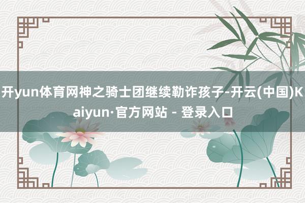 开yun体育网神之骑士团继续勒诈孩子-开云(中国)Kaiyun·官方网站 - 登录入口