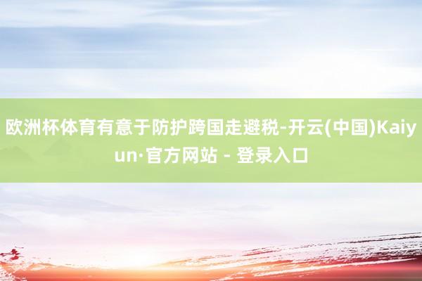 欧洲杯体育有意于防护跨国走避税-开云(中国)Kaiyun·官方网站 - 登录入口