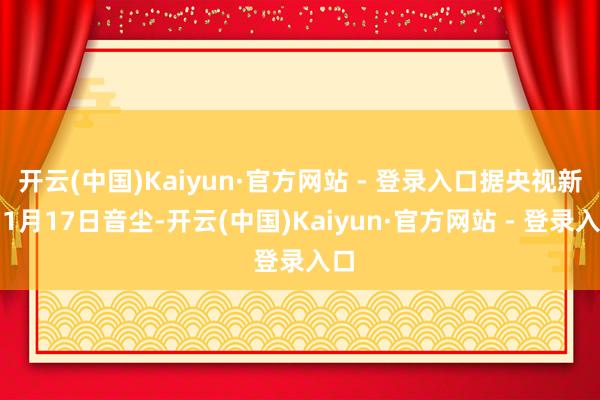 开云(中国)Kaiyun·官方网站 - 登录入口据央视新闻1月17日音尘-开云(中国)Kaiyun·官方网站 - 登录入口