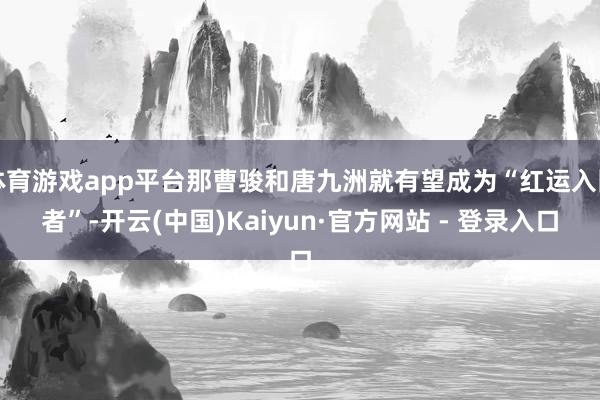 体育游戏app平台那曹骏和唐九洲就有望成为“红运入围者”-开云(中国)Kaiyun·官方网站 - 登录入口