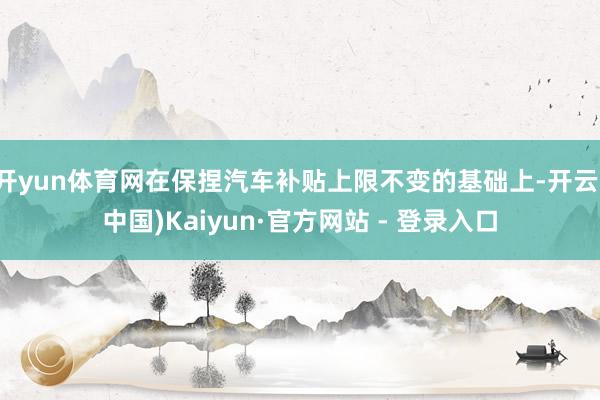 开yun体育网在保捏汽车补贴上限不变的基础上-开云(中国)Kaiyun·官方网站 - 登录入口