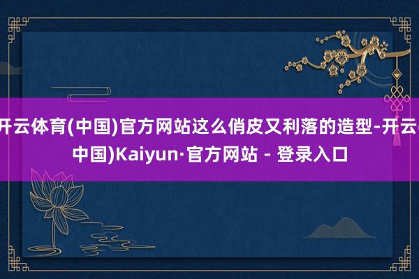开云体育(中国)官方网站这么俏皮又利落的造型-开云(中国)Kaiyun·官方网站 - 登录入口