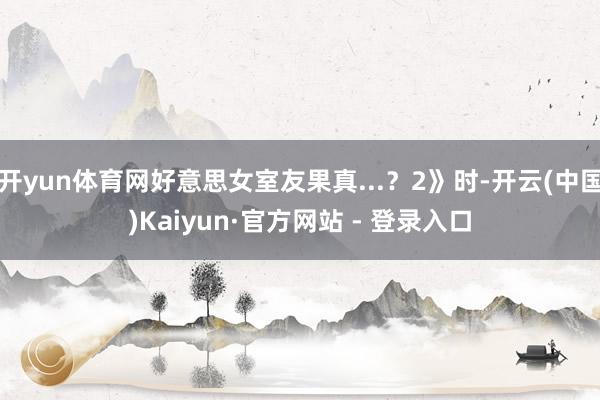 开yun体育网好意思女室友果真...？2》时-开云(中国)Kaiyun·官方网站 - 登录入口