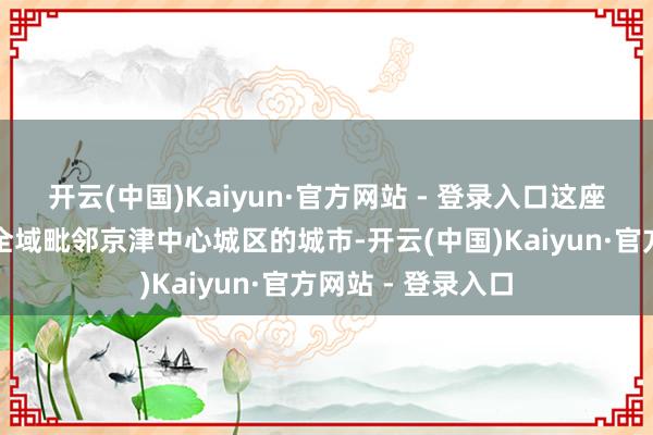 开云(中国)Kaiyun·官方网站 - 登录入口这座城市是河北独一全域毗邻京津中心城区的城市-开云(中国)Kaiyun·官方网站 - 登录入口