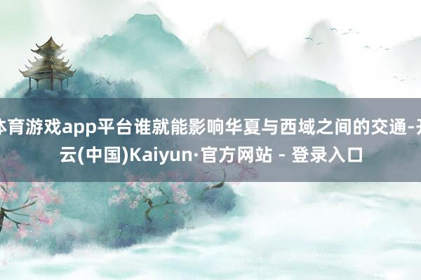 体育游戏app平台谁就能影响华夏与西域之间的交通-开云(中国)Kaiyun·官方网站 - 登录入口