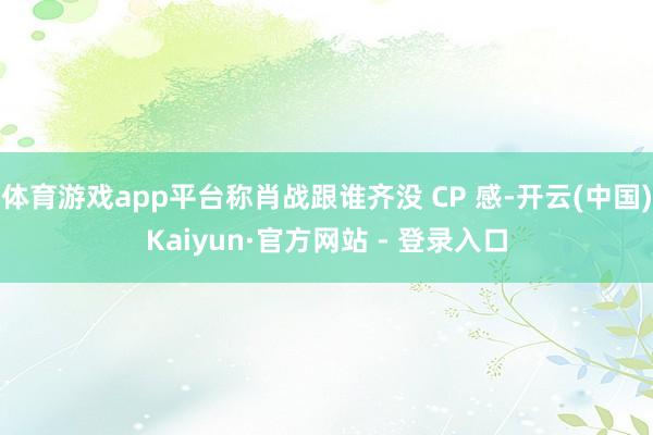 体育游戏app平台称肖战跟谁齐没 CP 感-开云(中国)Kaiyun·官方网站 - 登录入口