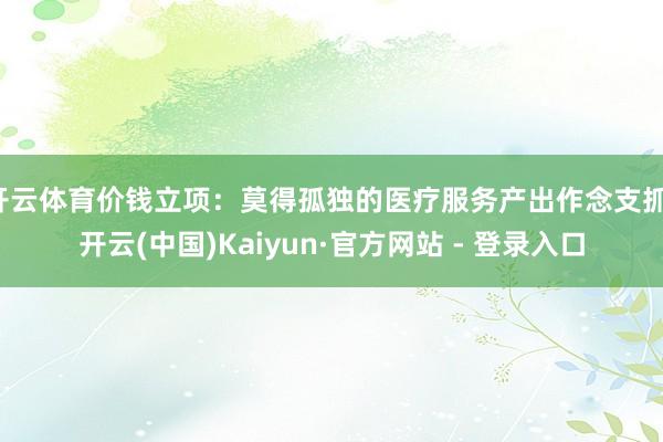 开云体育价钱立项：莫得孤独的医疗服务产出作念支抓-开云(中国)Kaiyun·官方网站 - 登录入口